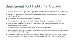Deployment Tool Highlights_Copado
• Deployments from one org to other org for both Metadata and Data Deployments are handled
• User stories will be synced with Copado hence can select and commit the data to the feature
branch accordingly
• Git operation are performed very well to the repos
• Can track deployments under user stories to track the stage of deployment reached
• It has an inbuilt apex test run and static code analysis that helps the deployment process
alongside better error handling
• Minimize overlaps and component conflicts resolution on Metadata
• Supports goal of accelerating releases, allowing minimum risk to deployments providing insight
into performance through analytics
• Package Once, Deploy to All- destructive pipeline creation ‘mass back promote’ from an upper
environment to all of the lower environments that are behind, with a minimum of 3 clicks!
 