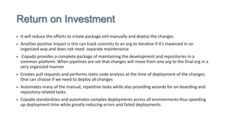 Return on Investment
• It will reduce the efforts to create package.xml manually and deploy the changes
• Another positive impact is this can track commits to an org to iterative if it's traversed in an
organized way and does not need separate maintenance
• Copado provides a complete package of maintaining the development and repositories in a
common platform. When pipelines are set that changes will move from one org to the final org in a
very organized manner
• Creates pull requests and performs static code analysis at the time of deployment of the changes.
One can choose if we need to deploy all changes
• Automates many of the manual, repetitive tasks while also providing wizards for on-boarding and
repository-related tasks.
• Copado standardizes and automates complex deployments across all environments thus speeding
up deployment time while greatly reducing errors and failed deployments.
 