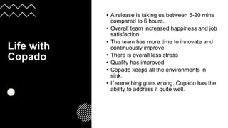 Life with
Copado
:
• A release is taking us between 5-20 mins
compared to 6 hours.
• Overall team increased happiness and job
satisfaction.
• The team has more time to innovate and
continuously improve.
• There is overall less stress
• Quality has improved.
• Copado keeps all the environments in
sink.
• If something goes wrong, Copado has the
ability to address it quite well.
 