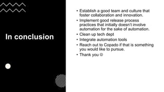 In conclusion
:
• Establish a good team and culture that
foster collaboration and innovation.
• Implement good release process
practices that initially doesn’t involve
automation for the sake of automation.
• Clean up tech dept
• Integrate automation tools
• Reach out to Copado if that is something
you would like to pursue.
• Thank you ☺
 
