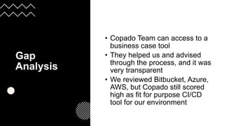 Gap
Analysis
• Copado Team can access to a
business case tool
• They helped us and advised
through the process, and it was
very transparent
• We reviewed Bitbucket, Azure,
AWS, but Copado still scored
high as fit for purpose CI/CD
tool for our environment
 