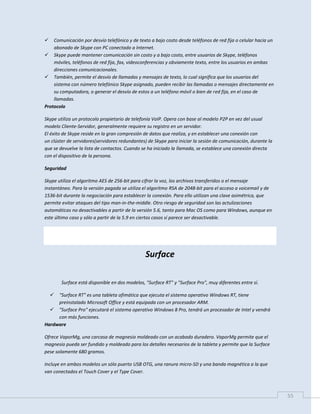 55
 Comunicación por desvío telefónico y de texto a bajo costo desde teléfonos de red fija o celular hacia un
abonado de Skype con PC conectado a Internet.
 Skype puede mantener comunicación sin costo y a bajo costo, entre usuarios de Skype, teléfonos
móviles, teléfonos de red fija, fax, videoconferencias y obviamente texto, entre los usuarios en ambas
direcciones comunicacionales.
 También, permite el desvío de llamadas y mensajes de texto, lo cual significa que los usuarios del
sistema con número telefónico Skype asignado, pueden recibir las llamadas o mensajes directamente en
su computadora, o generar el desvío de estos a un teléfono móvil o bien de red fija, en el caso de
llamadas.
Protocolo
Skype utiliza un protocolo propietario de telefonía VoIP. Opera con base al modelo P2P en vez del usual
modelo Cliente-Servidor, generalmente requiere su registro en un servidor.
El éxito de Skype reside en la gran compresión de datos que realiza, y en establecer una conexión con
un clúster de servidores(servidores redundantes) de Skype para iniciar la sesión de comunicación, durante la
que se devuelve la lista de contactos. Cuando se ha iniciado la llamada, se establece una conexión directa
con el dispositivo de la persona.
Seguridad
Skype utiliza el algoritmo AES de 256-bit para cifrar la voz, los archivos transferidos o el mensaje
instantáneo. Para la versión pagada se utiliza el algoritmo RSA de 2048-bit para el acceso a voicemail y de
1536-bit durante la negociación para establecer la conexión. Para ello utilizan una clave asimétrica, que
permite evitar ataques del tipo man-in-the-middle. Otro riesgo de seguridad son las actulizaciones
automáticas no desactivables a partir de la versión 5.6, tanto para Mac OS como para Windows, aunque en
este último caso y sólo a partir de la 5.9 en ciertos casos sí parece ser desactivable.
Surface
Surface está disponible en dos modelos, "Surface RT" y "Surface Pro", muy diferentes entre sí.
 "Surface RT" es una tableta ofimática que ejecuta el sistema operativo Windows RT, tiene
preinstalado Microsoft Office y está equipada con un procesador ARM.
 "Surface Pro" ejecutará el sistema operativo Windows 8 Pro, tendrá un procesador de Intel y vendrá
con más funciones.
Hardware
Ofrece VaporMg, una carcasa de magnesio moldeado con un acabado duradero. VaporMg permite que el
magnesio pueda ser fundido y moldeado para los detalles necesarios de la tableta y permite que la Surface
pese solamente 680 gramos.
Incluye en ambos modelos un sólo puerto USB OTG, una ranura micro-SD y una banda magnética a la que
van conectados el Touch Cover y el Type Cover.
 
