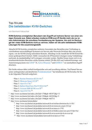 Top-10-Liste
Die beliebtesten KVM-Switches
von Bernhard Haluschak

KVM-Switches ermöglichen Benutzern den Zugriff auf mehrere Server von einer ein-
zigen Konsole aus. Dabei erlauben moderne KVM-over-IP-Geräte mehr als nur ei-
nem Administrator die simultane Fernbedienung der Systeme. Um sich im Dschun-
gel der vielen KVM-Switche nicht zu verirren, haben wir die zehn beliebtesten KVM-
Lösungen für Sie zusammengestellt.

Aktuelle KVM-Switches ermöglichen mehreren Anwendern das Herstellen einer Verbindung zu
verschiedenen netzwerkfähigen Systemen wie Servern oder Netzwerk-Switchen über eine jeweils
eigene, von der KVM-Lösung unterstützte Konsole. Allerdings ist die Anzahl der KVM-Switch-Be-
nutzer gerätespezifisch limitiert. Dafür verursachen die IP-basierten Lösungen wenig Verkabelung-
saufwand, da standardmäßig Cat5-Leitungen verwendet werden. Darüber hinaus lassen sich in un-
ternehmenskritischen Bereichen solche Systeme mittels 256-Bit-AES und Authentifizierungs- und
Autorisierungssysteme wie LDAP 1-S, Active Directory 2 und RADIUS 3 vor unerlaubtem Zugriff
absichern.

Die Geräte müssen dabei einfach konfigurierbar sein und zuverlässig arbeiten. TecChannel hat aus
seiner umfangreichen und detaillierten Produktdatenbank 4 die beliebtesten KVM-Switches für Sie
in der folgenden Übersicht aufgelistet:

      - Platz 1: Raritan Dominion KX II-101 5
      - Platz 2: Minicom Smart 232 IP 6
      - Platz 3: Aten CS-1742 7
      - Platz 4: Belkin OmniView Pro3 F1DA116Z 8
      - Platz 5: Avocent DSR KVM over IP 9
      - Platz 6: Aten CS1716i 10
1   http://www.tecchannel.de/index.cfm?pid=170&pk=401872&p=11
2   http://www.tecchannel.de/index.cfm?pid=198&pk=443285&p=5
3   http://www.tecchannel.de/index.cfm?pid=198&pk=465711
4   http://www.tecchannel.de/produkte/
         5 http://www.tecchannel.de/produkte/netzwerk/kvm/raritan-dominion-kx-ii-101/
         6 http://www.tecchannel.de/produkte/netzwerk/kvm/minicom-smart-232-ip/
         7 http://www.tecchannel.de/produkte/netzwerk/kvm/aten-cs-1742/
         8 http://www.tecchannel.de/produkte/netzwerk/kvm/belkin-omniview-pro3-f1da116z/
         9 http://www.tecchannel.de/produkte/netzwerk/kvm/avocent-dsr-kvm-over-ip/
         10 http://www.tecchannel.de/produkte/netzwerk/kvm/aten-cs1716i/




                                                                                            Seite 1 von 7
 