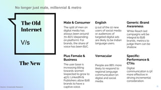 The Old
Internet
Male & Consumer
The split of men on
digital media has
always been around
70-80% (depending
on platform). For
brands, the share of
voice has been B2C.
English
9 out of the 10 new
users of social media
or audiences of
targeted digital ads
are likely to be Indian
language users.
Generic: Brand
Awareness
While Reach led
campaigns will be
integral to B2B
brands, metrics to
judge them can be
shallow.
Plus Female &
Business
The user base is
increasing tilting
towards women
(expected to grow to
45%). LinkedIN &
Publishers allow B2B
brands to have a
captive voice.
Vernacular
People are 88% more
likely to respond to
regional language
communication on
digital and social
media.
Specific:
Performance &
CTAs
Digital
communication is 5X
more effective in
driving incremental
consideration.
6
The New
V/s
No longer just male, millennial & metro
Source: Crossmedia Research
 