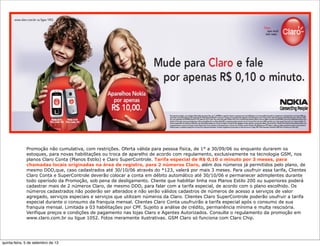 Promoção não cumulativa, com restrições. Oferta válida para pessoa física, de 1° a 30/09/06 ou enquanto durarem os
estoques, para novas habilitações ou troca de aparelho de acordo com regulamento, exclusivamente na tecnologia GSM, nos
planos Claro Conta (Planos Estilo) e Claro SuperControle. Tarifa especial de R$ 0,10 o minuto por 3 meses, para
chamadas locais originadas na área de registro, para 2 números Claro, além dos números já permitidos pelo plano, de
mesmo DDD,que, caso cadastrados até 30/10/06 através do *123, valerá por mais 3 meses. Para usufruir essa tarifa, Clientes
Claro Conta e SuperControle deverão colocar a conta em débito automático até 30/10/06 e permanecer adimplentes durante
todo operíodo da Promoção, sob pena de desligamento. Cliente que habilitar linha nos Planos Estilo 200 ou superiores poderá
cadastrar mais de 2 números Claro, de mesmo DDD, para falar com a tarifa especial, de acordo com o plano escolhido. Os
números cadastrados não poderão ser alterados e não serão válidos cadastros de números de acesso a serviços de valor
agregado, serviços especiais e serviços que utilizam números da Claro. Clientes Claro SuperControle poderão usufruir a tarifa
especial durante o consumo da franquia mensal. Clientes Claro Conta usufruirão a tarifa especial após o consumo de sua
franquia mensal. Limitada a 03 habilitações por CPF. Sujeito a análise de crédito, permanência mínima e multa rescisória.
Verifique preços e condições de pagamento nas lojas Claro e Agentes Autorizados. Consulte o regulamento da promoção em
www.claro.com.br ou ligue 1052. Fotos meramente ilustrativas. GSM Claro só funciona com Claro Chip.
quinta-feira, 5 de setembro de 13
 