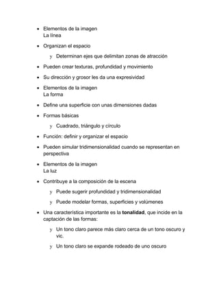  Elementos de la imagen
  La línea

 Organizan el espacio

     y Determinan ejes que delimitan zonas de atracción

 Pueden crear texturas, profundidad y movimiento

 Su dirección y grosor les da una expresividad

 Elementos de la imagen
  La forma

 Define una superficie con unas dimensiones dadas

 Formas básicas

     y Cuadrado, triángulo y círculo

 Función: definir y organizar el espacio

 Pueden simular tridimensionalidad cuando se representan en
  perspectiva

 Elementos de la imagen
  La luz

 Contribuye a la composición de la escena

     y Puede sugerir profundidad y tridimensionalidad

     y Puede modelar formas, superficies y volúmenes

 Una característica importante es la tonalidad, que incide en la
  captación de las formas:

     y Un tono claro parece más claro cerca de un tono oscuro y
       vic.

     y Un tono claro se expande rodeado de uno oscuro
 