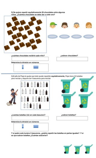 5) Se quiere repartir equitativamente 26 chocolates entre algunos
niños. ¿Cuántos chocolates se debe dar a cada uno?
¿cuántas chocolates recibirá cada niño? ¿sobran chocolates?
Determine la división en números
6)Al jefe de Pepe le gusta que todo quede repartido equitativamente, Pepe tiene 32 botellas
para reciclar y dispone de 4 basureros para reciclar
¿cuántas botellas irán en cada basurero? ¿sobran botellas?
Determine la división en números
Y si pedro solo tuviera 3 basureros, ¿podría repartir las botellas en partes iguales? Y si
es que sobran botellas ¿Cuántas sobrarían?