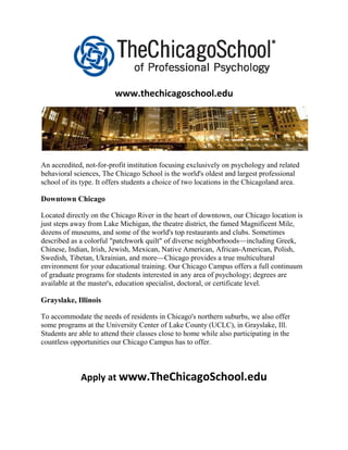 www.thechicagoschool.edu




An accredited, not-for-profit institution focusing exclusively on psychology and related
behavioral sciences, The Chicago School is the world's oldest and largest professional
school of its type. It offers students a choice of two locations in the Chicagoland area.

Downtown Chicago

Located directly on the Chicago River in the heart of downtown, our Chicago location is
just steps away from Lake Michigan, the theatre district, the famed Magnificent Mile,
dozens of museums, and some of the world's top restaurants and clubs. Sometimes
described as a colorful "patchwork quilt" of diverse neighborhoods—including Greek,
Chinese, Indian, Irish, Jewish, Mexican, Native American, African-American, Polish,
Swedish, Tibetan, Ukrainian, and more—Chicago provides a true multicultural
environment for your educational training. Our Chicago Campus offers a full continuum
of graduate programs for students interested in any area of psychology; degrees are
available at the master's, education specialist, doctoral, or certificate level.

Grayslake, Illinois

To accommodate the needs of residents in Chicago's northern suburbs, we also offer
some programs at the University Center of Lake County (UCLC), in Grayslake, Ill.
Students are able to attend their classes close to home while also participating in the
countless opportunities our Chicago Campus has to offer.



             Apply at www.TheChicagoSchool.edu
 