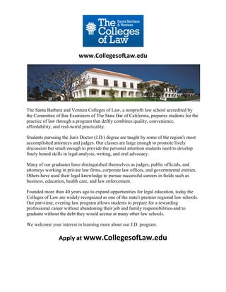 www.CollegesofLaw.edu




The Santa Barbara and Ventura Colleges of Law, a nonprofit law school accredited by
the Committee of Bar Examiners of The State Bar of California, prepares students for the
practice of law through a program that deftly combines quality, convenience,
affordability, and real-world practicality.

Students pursuing the Juris Doctor (J.D.) degree are taught by some of the region's most
accomplished attorneys and judges. Our classes are large enough to promote lively
discussion but small enough to provide the personal attention students need to develop
finely honed skills in legal analysis, writing, and oral advocacy.

Many of our graduates have distinguished themselves as judges, public officials, and
attorneys working in private law firms, corporate law offices, and governmental entities.
Others have used their legal knowledge to pursue successful careers in fields such as
business, education, health care, and law enforcement.

Founded more than 40 years ago to expand opportunities for legal education, today the
Colleges of Law are widely recognized as one of the state's premier regional law schools.
Our part-time, evening law program allows students to prepare for a rewarding
professional career without abandoning their job and family responsibilities-and to
graduate without the debt they would accrue at many other law schools.

We welcome your interest in learning more about our J.D. program.

                Apply at www.CollegesofLaw.edu
 