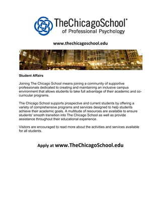 www.thechicagoschool.edu




Student Affairs

Joining The Chicago School means joining a community of supportive
professionals dedicated to creating and maintaining an inclusive campus
environment that allows students to take full advantage of their academic and co-
curricular programs.

The Chicago School supports prospective and current students by offering a
variety of comprehensive programs and services designed to help students
achieve their academic goals. A multitude of resources are available to ensure
students' smooth transition into The Chicago School as well as provide
assistance throughout their educational experience.

Visitors are encouraged to read more about the activities and services available
for all students.



            Apply at www.TheChicagoSchool.edu
 