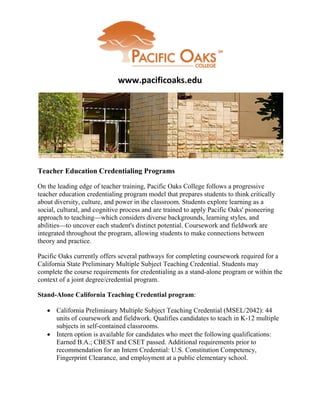 www.pacificoaks.edu




Teacher Education Credentialing Programs

On the leading edge of teacher training, Pacific Oaks College follows a progressive
teacher education credentialing program model that prepares students to think critically
about diversity, culture, and power in the classroom. Students explore learning as a
social, cultural, and cognitive process and are trained to apply Pacific Oaks' pioneering
approach to teaching—which considers diverse backgrounds, learning styles, and
abilities—to uncover each student's distinct potential. Coursework and fieldwork are
integrated throughout the program, allowing students to make connections between
theory and practice.

Pacific Oaks currently offers several pathways for completing coursework required for a
California State Preliminary Multiple Subject Teaching Credential. Students may
complete the course requirements for credentialing as a stand-alone program or within the
context of a joint degree/credential program.

Stand-Alone California Teaching Credential program:

    California Preliminary Multiple Subject Teaching Credential (MSEL/2042): 44
     units of coursework and fieldwork. Qualifies candidates to teach in K-12 multiple
     subjects in self-contained classrooms.
    Intern option is available for candidates who meet the following qualifications:
     Earned B.A.; CBEST and CSET passed. Additional requirements prior to
     recommendation for an Intern Credential: U.S. Constitution Competency,
     Fingerprint Clearance, and employment at a public elementary school.
 