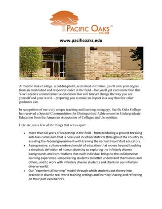www.pacificoaks.edu




At Pacific Oaks College, a not-for-profit, accredited institution, you'll earn your degree
from an established and respected leader in the field—but you'll get even more than that.
You'll receive a transformative education that will forever change the way you see
yourself and your world—preparing you to make an impact in a way that few other
graduates can.

In recognition of our truly unique teaching and learning pedagogy, Pacific Oaks College
has received a Special Commendation for Distinguished Achievement in Undergraduate
Education from the American Association of Colleges and Universities.

Here are just a few of the things that set us apart:

      More than 60 years of leadership in the field—from producing a ground-breaking
       anti-bias curriculum that is now used in school districts throughout the country to
       assisting the federal government with training the earliest Head Start educators.
      A progressive, culture-centered model of education that moves beyond teaching
       a simplistic definition of human diversity to exploring the infinitely diverse
       backgrounds and contributions that each individual brings to the collaborative
       learning experience--empowering students to better understand themselves and
       others, and to work with infinitely diverse students and clients in our infinitely
       diverse world.
      Our "experiential learning" model through which students put theory into
       practice in diverse real-world training settings and learn by sharing and reflecting
       on their past experiences.
 