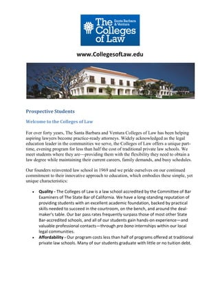 www.CollegesofLaw.edu




Prospective Students
Welcome to the Colleges of Law

For over forty years, The Santa Barbara and Ventura Colleges of Law has been helping
aspiring lawyers become practice-ready attorneys. Widely acknowledged as the legal
education leader in the communities we serve, the Colleges of Law offers a unique part-
time, evening program for less than half the cost of traditional private law schools. We
meet students where they are—providing them with the flexibility they need to obtain a
law degree while maintaining their current careers, family demands, and busy schedules.

Our founders reinvented law school in 1969 and we pride ourselves on our continued
commitment to their innovative approach to education, which embodies these simple, yet
unique characteristics:

      Quality - The Colleges of Law is a law school accredited by the Committee of Bar
       Examiners of The State Bar of California. We have a long-standing reputation of
       providing students with an excellent academic foundation, backed by practical
       skills needed to succeed in the courtroom, on the bench, and around the deal-
       maker's table. Our bar pass rates frequently surpass those of most other State
       Bar-accredited schools, and all of our students gain hands-on experience—and
       valuable professional contacts—through pro bono internships within our local
       legal communities.
      Affordability - Our program costs less than half of programs offered at traditional
       private law schools. Many of our students graduate with little or no tuition debt.
 