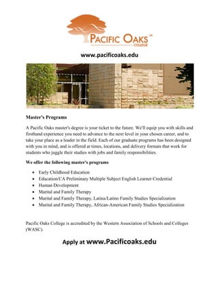 www.pacificoaks.edu




Master's Programs

A Pacific Oaks master's degree is your ticket to the future. We'll equip you with skills and
firsthand experience you need to advance to the next level in your chosen career, and to
take your place as a leader in the field. Each of our graduate programs has been designed
with you in mind, and is offered at times, locations, and delivery formats that work for
students who juggle their studies with jobs and family responsibilities.

We offer the following master's programs

      Early Childhood Education
      Education/CA Preliminary Multiple Subject English Learner Credential
      Human Development
      Marital and Family Therapy
      Marital and Family Therapy, Latina/Latino Family Studies Specialization
      Marital and Family Therapy, African-American Family Studies Specialization


Pacific Oaks College is accredited by the Western Association of Schools and Colleges
(WASC).

                    Apply at www.Pacificoaks.edu
 