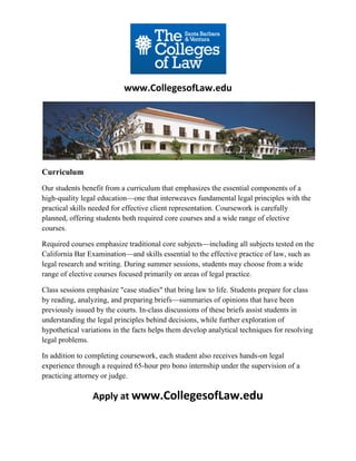 www.CollegesofLaw.edu




Curriculum
Our students benefit from a curriculum that emphasizes the essential components of a
high-quality legal education—one that interweaves fundamental legal principles with the
practical skills needed for effective client representation. Coursework is carefully
planned, offering students both required core courses and a wide range of elective
courses.

Required courses emphasize traditional core subjects—including all subjects tested on the
California Bar Examination—and skills essential to the effective practice of law, such as
legal research and writing. During summer sessions, students may choose from a wide
range of elective courses focused primarily on areas of legal practice.

Class sessions emphasize "case studies" that bring law to life. Students prepare for class
by reading, analyzing, and preparing briefs—summaries of opinions that have been
previously issued by the courts. In-class discussions of these briefs assist students in
understanding the legal principles behind decisions, while further exploration of
hypothetical variations in the facts helps them develop analytical techniques for resolving
legal problems.

In addition to completing coursework, each student also receives hands-on legal
experience through a required 65-hour pro bono internship under the supervision of a
practicing attorney or judge.

                 Apply at www.CollegesofLaw.edu
 