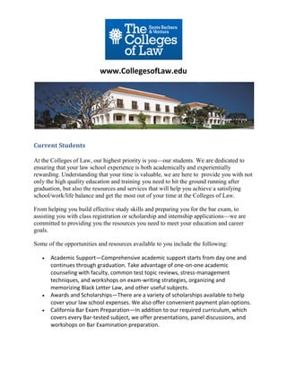 www.CollegesofLaw.edu




Current Students

At the Colleges of Law, our highest priority is you—our students. We are dedicated to
ensuring that your law school experience is both academically and experientially
rewarding. Understanding that your time is valuable, we are here to provide you with not
only the high quality education and training you need to hit the ground running after
graduation, but also the resources and services that will help you achieve a satisfying
school/work/life balance and get the most out of your time at the Colleges of Law.

From helping you build effective study skills and preparing you for the bar exam, to
assisting you with class registration or scholarship and internship applications—we are
committed to providing you the resources you need to meet your education and career
goals.

Some of the opportunities and resources available to you include the following:

      Academic Support—Comprehensive academic support starts from day one and
       continues through graduation. Take advantage of one-on-one academic
       counseling with faculty, common test topic reviews, stress-management
       techniques, and workshops on exam-writing strategies, organizing and
       memorizing Black Letter Law, and other useful subjects.
      Awards and Scholarships—There are a variety of scholarships available to help
       cover your law school expenses. We also offer convenient payment plan options.
      California Bar Exam Preparation—In addition to our required curriculum, which
       covers every Bar-tested subject, we offer presentations, panel discussions, and
       workshops on Bar Examination preparation.
 