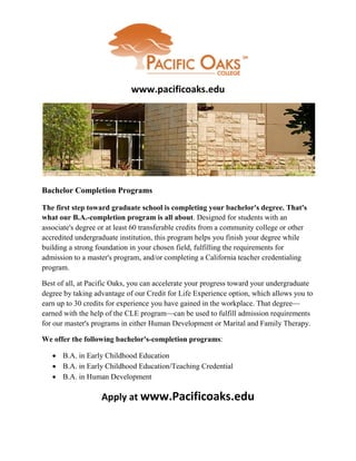www.pacificoaks.edu




Bachelor Completion Programs

The first step toward graduate school is completing your bachelor's degree. That's
what our B.A.-completion program is all about. Designed for students with an
associate's degree or at least 60 transferable credits from a community college or other
accredited undergraduate institution, this program helps you finish your degree while
building a strong foundation in your chosen field, fulfilling the requirements for
admission to a master's program, and/or completing a California teacher credentialing
program.

Best of all, at Pacific Oaks, you can accelerate your progress toward your undergraduate
degree by taking advantage of our Credit for Life Experience option, which allows you to
earn up to 30 credits for experience you have gained in the workplace. That degree—
earned with the help of the CLE program—can be used to fulfill admission requirements
for our master's programs in either Human Development or Marital and Family Therapy.

We offer the following bachelor's-completion programs:

    B.A. in Early Childhood Education
    B.A. in Early Childhood Education/Teaching Credential
    B.A. in Human Development

                   Apply at www.Pacificoaks.edu
 