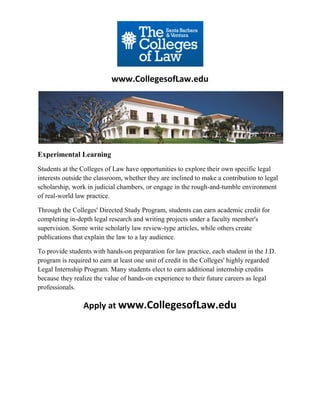 www.CollegesofLaw.edu




Experimental Learning
Students at the Colleges of Law have opportunities to explore their own specific legal
interests outside the classroom, whether they are inclined to make a contribution to legal
scholarship, work in judicial chambers, or engage in the rough-and-tumble environment
of real-world law practice.

Through the Colleges' Directed Study Program, students can earn academic credit for
completing in-depth legal research and writing projects under a faculty member's
supervision. Some write scholarly law review-type articles, while others create
publications that explain the law to a lay audience.

To provide students with hands-on preparation for law practice, each student in the J.D.
program is required to earn at least one unit of credit in the Colleges' highly regarded
Legal Internship Program. Many students elect to earn additional internship credits
because they realize the value of hands-on experience to their future careers as legal
professionals.

                 Apply at www.CollegesofLaw.edu
 