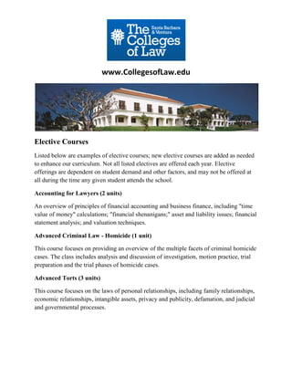 www.CollegesofLaw.edu




Elective Courses
Listed below are examples of elective courses; new elective courses are added as needed
to enhance our curriculum. Not all listed electives are offered each year. Elective
offerings are dependent on student demand and other factors, and may not be offered at
all during the time any given student attends the school.

Accounting for Lawyers (2 units)

An overview of principles of financial accounting and business finance, including "time
value of money" calculations; "financial shenanigans;" asset and liability issues; financial
statement analysis; and valuation techniques.

Advanced Criminal Law - Homicide (1 unit)

This course focuses on providing an overview of the multiple facets of criminal homicide
cases. The class includes analysis and discussion of investigation, motion practice, trial
preparation and the trial phases of homicide cases.

Advanced Torts (3 units)

This course focuses on the laws of personal relationships, including family relationships,
economic relationships, intangible assets, privacy and publicity, defamation, and judicial
and governmental processes.
 