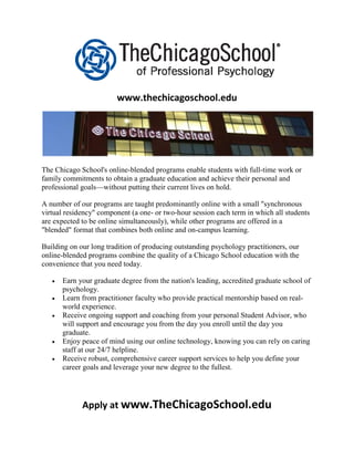 www.thechicagoschool.edu




The Chicago School's online-blended programs enable students with full-time work or
family commitments to obtain a graduate education and achieve their personal and
professional goals—without putting their current lives on hold.

A number of our programs are taught predominantly online with a small "synchronous
virtual residency" component (a one- or two-hour session each term in which all students
are expected to be online simultaneously), while other programs are offered in a
"blended" format that combines both online and on-campus learning.

Building on our long tradition of producing outstanding psychology practitioners, our
online-blended programs combine the quality of a Chicago School education with the
convenience that you need today.

      Earn your graduate degree from the nation's leading, accredited graduate school of
       psychology.
      Learn from practitioner faculty who provide practical mentorship based on real-
       world experience.
      Receive ongoing support and coaching from your personal Student Advisor, who
       will support and encourage you from the day you enroll until the day you
       graduate.
      Enjoy peace of mind using our online technology, knowing you can rely on caring
       staff at our 24/7 helpline.
      Receive robust, comprehensive career support services to help you define your
       career goals and leverage your new degree to the fullest.




             Apply at www.TheChicagoSchool.edu
 