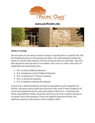 www.pacificoaks.edu




Online Learning

We know that you can't always commit to being in a specific place at a specific time. But
that shouldn't prevent you from getting your degree. Our online programs combine the
quality of a Pacific Oaks education with the convenience that you need today. They have
been designed to meet the needs of our students, who come to us with a wide variety of
scheduling needs and learning styles.

      M.A. in Early Childhood Education
      B.A.-Completion in Early Childhood Education
      M.A. in Education/CA Teacher Credential
      M.A. in Human Development
      B.A.-Completion in Human Development

Coursework is offered through the eCollege learning platform, and is designed to be
flexible, self-paced, and accessible from anywhere in the world. It allows students to fit
classes and assignments into the nooks and crannies of their lives—around jobs and
family responsibilities. Online coursework meets the same levels of quality and rigor as
on-ground, face-to-face programs. Classes are taught by practitioner faculty with
significant experience and expertise in their respective fields.
 