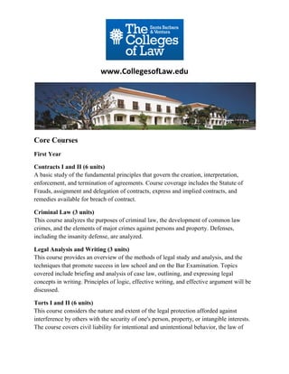www.CollegesofLaw.edu




Core Courses
First Year

Contracts I and II (6 units)
A basic study of the fundamental principles that govern the creation, interpretation,
enforcement, and termination of agreements. Course coverage includes the Statute of
Frauds, assignment and delegation of contracts, express and implied contracts, and
remedies available for breach of contract.

Criminal Law (3 units)
This course analyzes the purposes of criminal law, the development of common law
crimes, and the elements of major crimes against persons and property. Defenses,
including the insanity defense, are analyzed.

Legal Analysis and Writing (3 units)
This course provides an overview of the methods of legal study and analysis, and the
techniques that promote success in law school and on the Bar Examination. Topics
covered include briefing and analysis of case law, outlining, and expressing legal
concepts in writing. Principles of logic, effective writing, and effective argument will be
discussed.

Torts I and II (6 units)
This course considers the nature and extent of the legal protection afforded against
interference by others with the security of one's person, property, or intangible interests.
The course covers civil liability for intentional and unintentional behavior, the law of
 