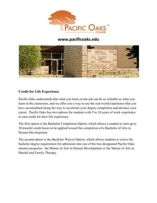 www.pacificoaks.edu




Credit for Life Experience

Pacific Oaks understands that what you learn on the job can be as valuable as what you
learn in the classroom, and we offer you a way to use the real-world experience that you
have accumulated along the way to accelerate your degree completion and advance your
career. Pacific Oaks has two options for students with 5 to 10 years of work experience
to earn credit for their life experience.

The first option is the Bachelor Completion Option, which allows a student to earn up to
30 transfer credit hours to be applied toward the completion of a Bachelor of Arts in
Human Development.

The second option is the Bachelor Waiver Option, which allows students to waive the
bachelor degree requirement for admission into one of the two designated Pacific Oaks
masters programs: the Master of Arts in Human Development or the Master of Arts in
Marital and Family Therapy.
 