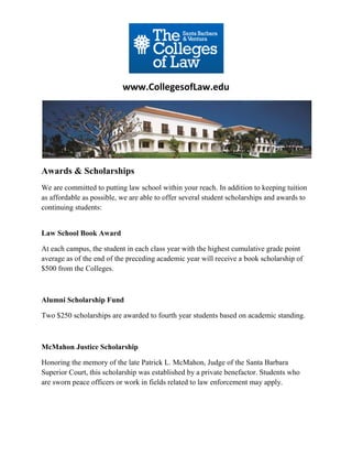www.CollegesofLaw.edu




Awards & Scholarships
We are committed to putting law school within your reach. In addition to keeping tuition
as affordable as possible, we are able to offer several student scholarships and awards to
continuing students:


Law School Book Award

At each campus, the student in each class year with the highest cumulative grade point
average as of the end of the preceding academic year will receive a book scholarship of
$500 from the Colleges.



Alumni Scholarship Fund

Two $250 scholarships are awarded to fourth year students based on academic standing.



McMahon Justice Scholarship

Honoring the memory of the late Patrick L. McMahon, Judge of the Santa Barbara
Superior Court, this scholarship was established by a private benefactor. Students who
are sworn peace officers or work in fields related to law enforcement may apply.
 