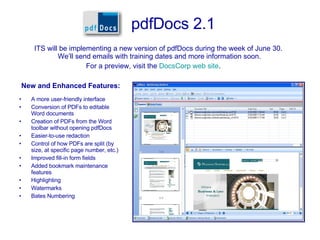 pdfDocs 2.1 ,[object Object],[object Object],[object Object],[object Object],[object Object],[object Object],[object Object],[object Object],[object Object],[object Object],[object Object],ITS will be implementing a new version of pdfDocs during the week of June 30.  We’ll send emails with training dates and more information soon. For a preview, visit the  DocsCorp web site . 
