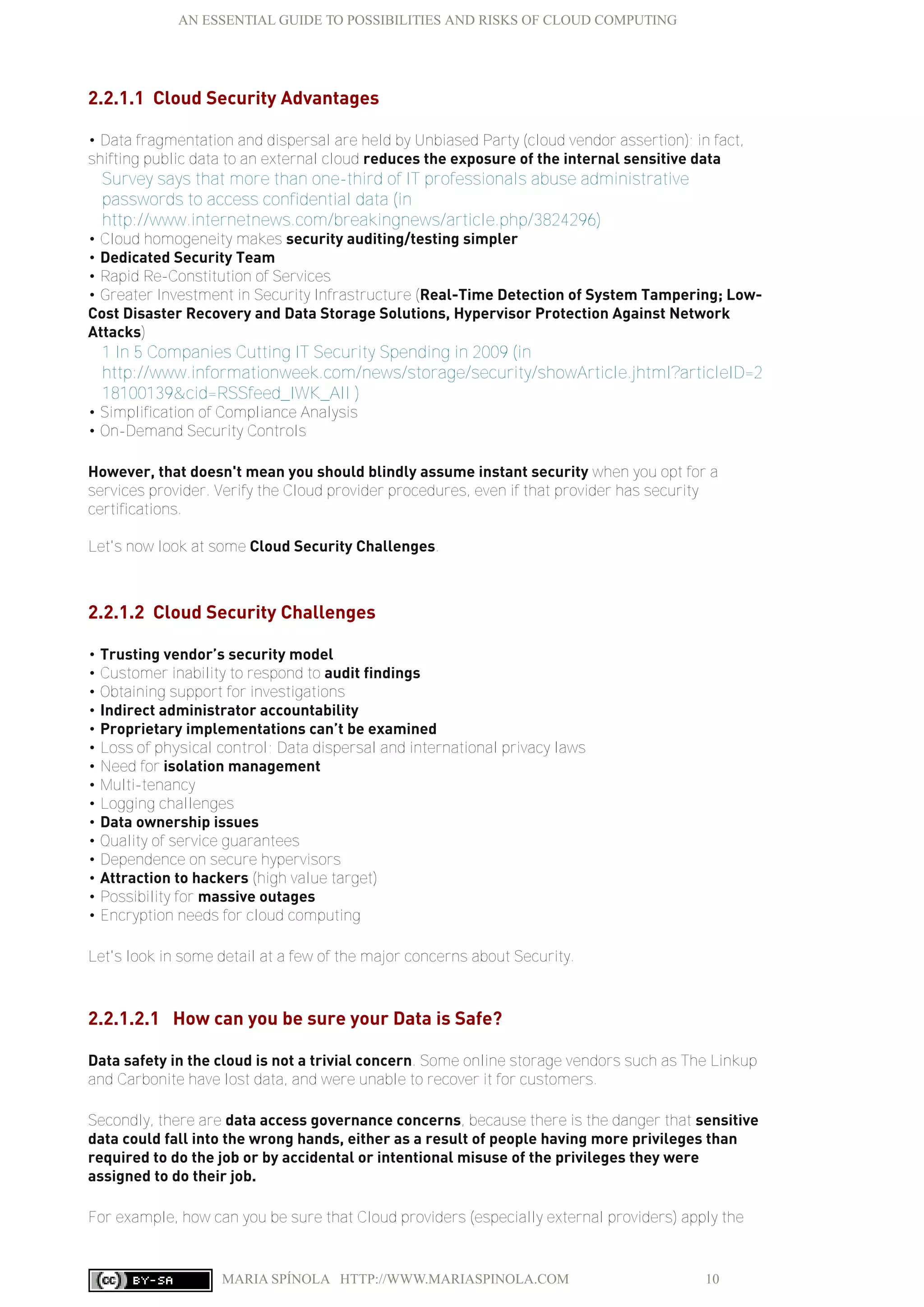 AN ESSENTIAL GUIDE TO POSSIBILITIES AND RISKS OF CLOUD COMPUTING
MARIA SPÍNOLA HTTP://WWW.MARIASPINOLA.COM 10
2.2.1.1 Cloud Security Advantages
• Data fragmentation and dispersal are held by Unbiased Party (cloud vendor assertion); in fact,
shifting public data to an external cloud reduces the exposure of the internal sensitive data
Survey says that more than one-third of IT professionals abuse administrative
passwords to access confidential data (in
http://www.internetnews.com/breakingnews/article.php/3824296)
• Cloud homogeneity makes security auditing/testing simpler
• Dedicated Security Team
• Rapid Re-Constitution of Services
• Greater Investment in Security Infrastructure (Real-Time Detection of System Tampering; Low-
Cost Disaster Recovery and Data Storage Solutions, Hypervisor Protection Against Network
Attacks)
1 In 5 Companies Cutting IT Security Spending in 2009 (in
http://www.informationweek.com/news/storage/security/showArticle.jhtml?articleID=2
18100139&cid=RSSfeed_IWK_All )
• Simplification of Compliance Analysis
• On-Demand Security Controls
However, that doesn't mean you should blindly assume instant security when you opt for a
services provider. Verify the Cloud provider procedures, even if that provider has security
certifications.
Let's now look at some Cloud Security Challenges.
2.2.1.2 Cloud Security Challenges
• Trusting vendor’s security model
• Customer inability to respond to audit findings
• Obtaining support for investigations
• Indirect administrator accountability
• Proprietary implementations can’t be examined
• Loss of physical control; Data dispersal and international privacy laws
• Need for isolation management
• Multi-tenancy
• Logging challenges
• Data ownership issues
• Quality of service guarantees
• Dependence on secure hypervisors
• Attraction to hackers (high value target)
• Possibility for massive outages
• Encryption needs for cloud computing
Let's look in some detail at a few of the major concerns about Security.
2.2.1.2.1 How can you be sure your Data is Safe?
Data safety in the cloud is not a trivial concern. Some online storage vendors such as The Linkup
and Carbonite have lost data, and were unable to recover it for customers.
Secondly, there are data access governance concerns, because there is the danger that sensitive
data could fall into the wrong hands, either as a result of people having more privileges than
required to do the job or by accidental or intentional misuse of the privileges they were
assigned to do their job.
For example, how can you be sure that Cloud providers (especially external providers) apply the
 