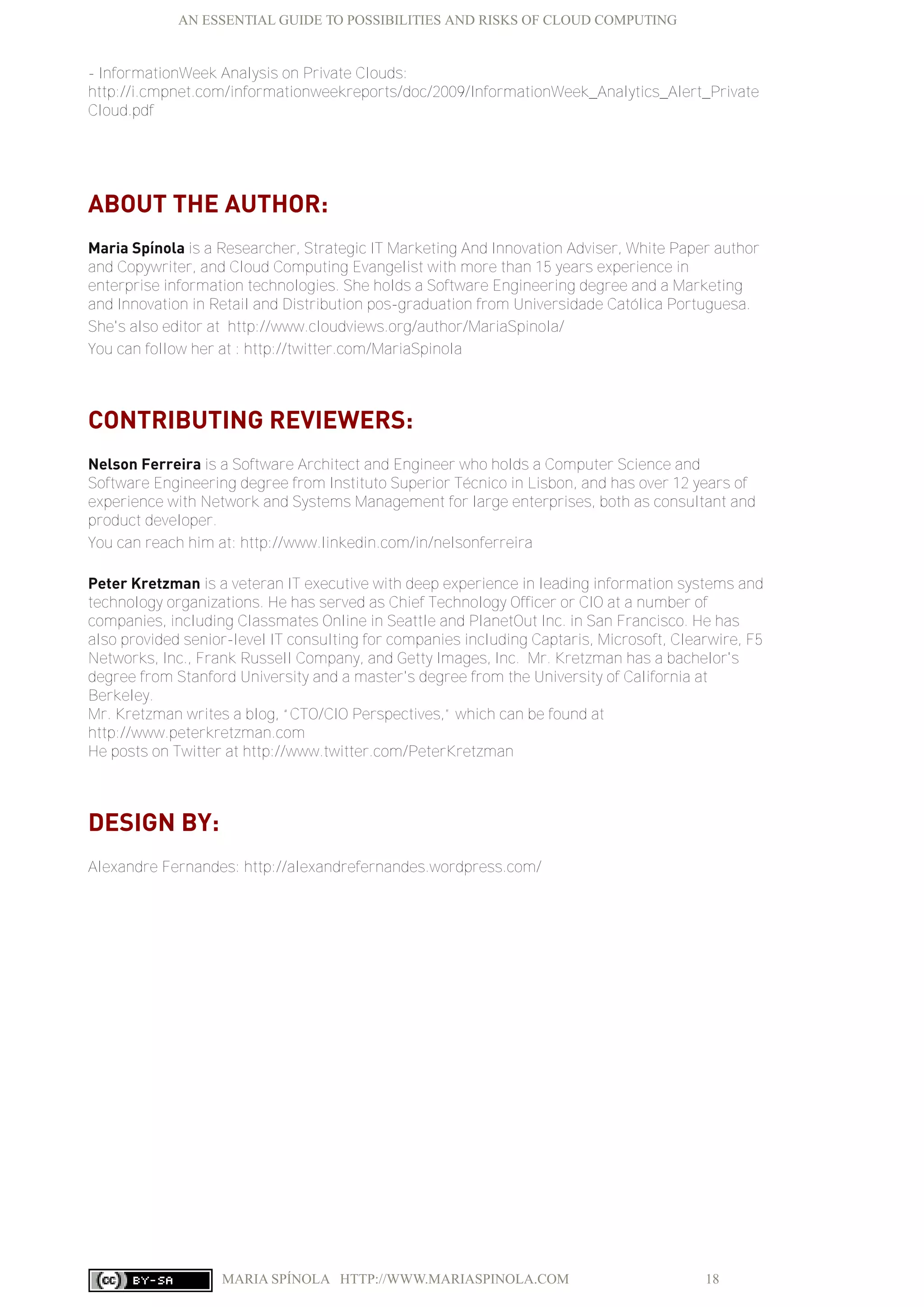 AN ESSENTIAL GUIDE TO POSSIBILITIES AND RISKS OF CLOUD COMPUTING
MARIA SPÍNOLA HTTP://WWW.MARIASPINOLA.COM 18
- InformationWeek Analysis on Private Clouds:
http://i.cmpnet.com/informationweekreports/doc/2009/InformationWeek_Analytics_Alert_Private
Cloud.pdf
ABOUT THE AUTHOR:
Maria Spínola is a Researcher, Strategic IT Marketing And Innovation Adviser, White Paper author
and Copywriter, and Cloud Computing Evangelist with more than 15 years experience in
enterprise information technologies. She holds a Software Engineering degree and a Marketing
and Innovation in Retail and Distribution pos-graduation from Universidade Católica Portuguesa.
She's also editor at http://www.cloudviews.org/author/MariaSpinola/
You can follow her at : http://twitter.com/MariaSpinola
CONTRIBUTING REVIEWERS:
Nelson Ferreira is a Software Architect and Engineer who holds a Computer Science and
Software Engineering degree from Instituto Superior Técnico in Lisbon, and has over 12 years of
experience with Network and Systems Management for large enterprises, both as consultant and
product developer.
You can reach him at: http://www.linkedin.com/in/nelsonferreira
Peter Kretzman is a veteran IT executive with deep experience in leading information systems and
technology organizations. He has served as Chief Technology Officer or CIO at a number of
companies, including Classmates Online in Seattle and PlanetOut Inc. in San Francisco. He has
also provided senior-level IT consulting for companies including Captaris, Microsoft, Clearwire, F5
Networks, Inc., Frank Russell Company, and Getty Images, Inc. Mr. Kretzman has a bachelor's
degree from Stanford University and a master's degree from the University of California at
Berkeley.
Mr. Kretzman writes a blog, “CTO/CIO Perspectives,” which can be found at
http://www.peterkretzman.com
He posts on Twitter at http://www.twitter.com/PeterKretzman
DESIGN BY:
Alexandre Fernandes: http://alexandrefernandes.wordpress.com/
 