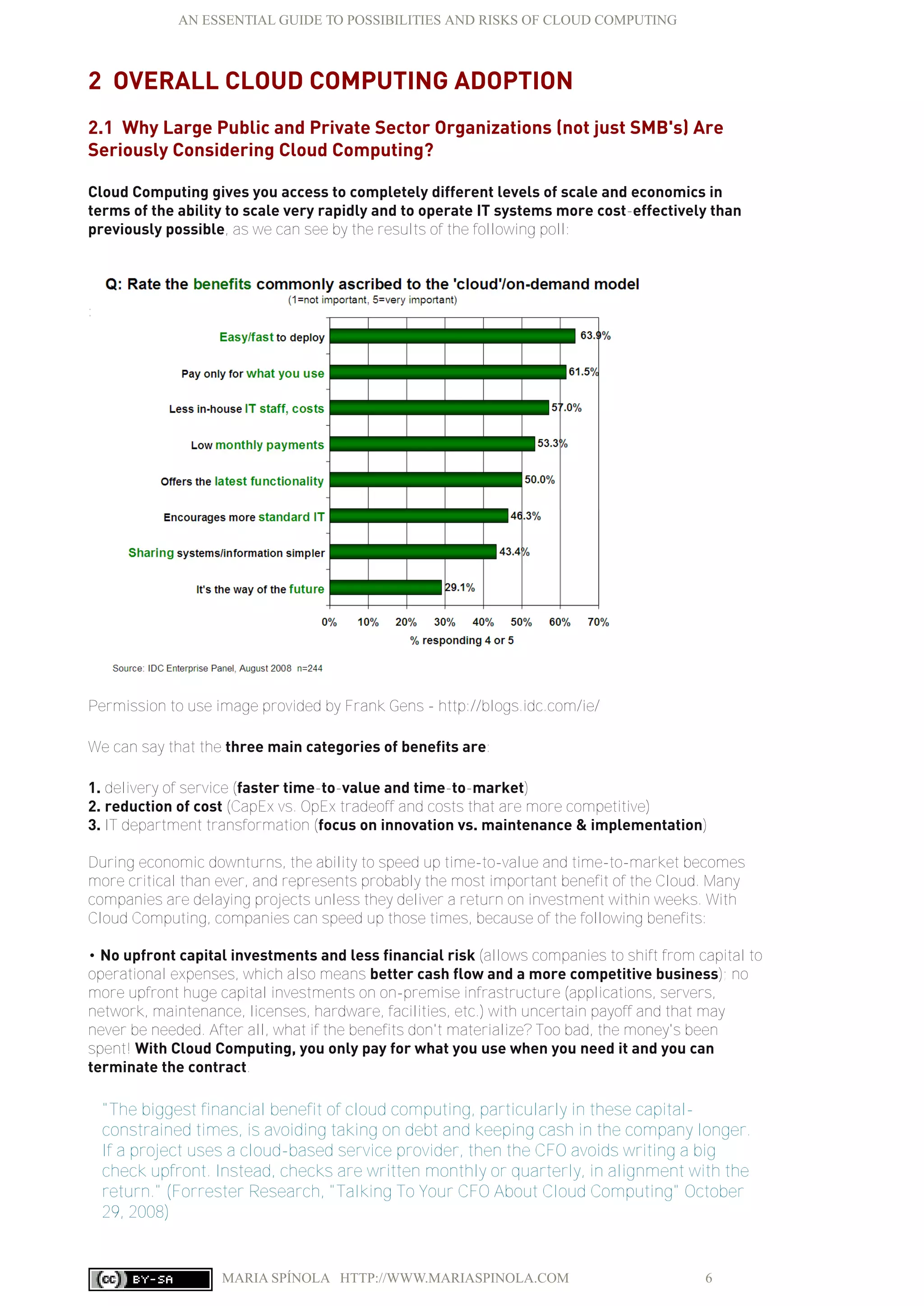 AN ESSENTIAL GUIDE TO POSSIBILITIES AND RISKS OF CLOUD COMPUTING
MARIA SPÍNOLA HTTP://WWW.MARIASPINOLA.COM 6
2 OVERALL CLOUD COMPUTING ADOPTION
2.1 Why Large Public and Private Sector Organizations (not just SMB's) Are
Seriously Considering Cloud Computing?
Cloud Computing gives you access to completely different levels of scale and economics in
terms of the ability to scale very rapidly and to operate IT systems more cost-effectively than
previously possible, as we can see by the results of the following poll:
:
Permission to use image provided by Frank Gens - http://blogs.idc.com/ie/
We can say that the three main categories of benefits are:
1. delivery of service (faster time-to-value and time-to-market)
2. reduction of cost (CapEx vs. OpEx tradeoff and costs that are more competitive)
3. IT department transformation (focus on innovation vs. maintenance & implementation)
During economic downturns, the ability to speed up time-to-value and time-to-market becomes
more critical than ever, and represents probably the most important benefit of the Cloud. Many
companies are delaying projects unless they deliver a return on investment within weeks. With
Cloud Computing, companies can speed up those times, because of the following benefits:
• No upfront capital investments and less financial risk (allows companies to shift from capital to
operational expenses, which also means better cash flow and a more competitive business); no
more upfront huge capital investments on on-premise infrastructure (applications, servers,
network, maintenance, licenses, hardware, facilities, etc.) with uncertain payoff and that may
never be needed. After all, what if the benefits don't materialize? Too bad, the money's been
spent! With Cloud Computing, you only pay for what you use when you need it and you can
terminate the contract.
"The biggest financial benefit of cloud computing, particularly in these capital-
constrained times, is avoiding taking on debt and keeping cash in the company longer.
If a project uses a cloud-based service provider, then the CFO avoids writing a big
check upfront. Instead, checks are written monthly or quarterly, in alignment with the
return." (Forrester Research, "Talking To Your CFO About Cloud Computing" October
29, 2008)
 