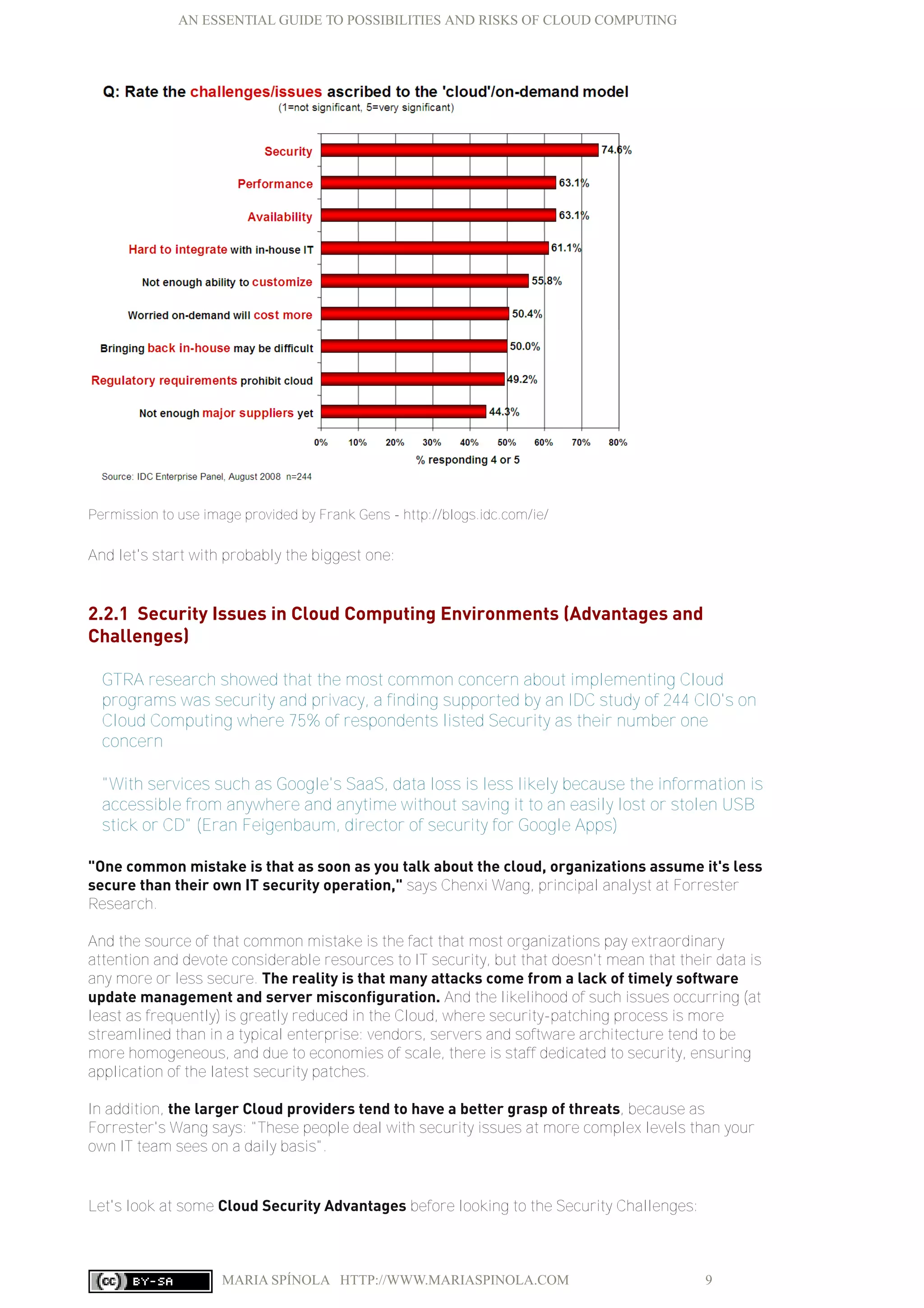 AN ESSENTIAL GUIDE TO POSSIBILITIES AND RISKS OF CLOUD COMPUTING
MARIA SPÍNOLA HTTP://WWW.MARIASPINOLA.COM 9
Permission to use image provided by Frank Gens - http://blogs.idc.com/ie/
And let's start with probably the biggest one:
2.2.1 Security Issues in Cloud Computing Environments (Advantages and
Challenges)
GTRA research showed that the most common concern about implementing Cloud
programs was security and privacy, a finding supported by an IDC study of 244 CIO's on
Cloud Computing where 75% of respondents listed Security as their number one
concern
"With services such as Google's SaaS, data loss is less likely because the information is
accessible from anywhere and anytime without saving it to an easily lost or stolen USB
stick or CD" (Eran Feigenbaum, director of security for Google Apps)
"One common mistake is that as soon as you talk about the cloud, organizations assume it's less
secure than their own IT security operation," says Chenxi Wang, principal analyst at Forrester
Research.
And the source of that common mistake is the fact that most organizations pay extraordinary
attention and devote considerable resources to IT security, but that doesn't mean that their data is
any more or less secure. The reality is that many attacks come from a lack of timely software
update management and server misconfiguration. And the likelihood of such issues occurring (at
least as frequently) is greatly reduced in the Cloud, where security-patching process is more
streamlined than in a typical enterprise: vendors, servers and software architecture tend to be
more homogeneous, and due to economies of scale, there is staff dedicated to security, ensuring
application of the latest security patches.
In addition, the larger Cloud providers tend to have a better grasp of threats, because as
Forrester's Wang says: "These people deal with security issues at more complex levels than your
own IT team sees on a daily basis".
Let's look at some Cloud Security Advantages before looking to the Security Challenges:
 