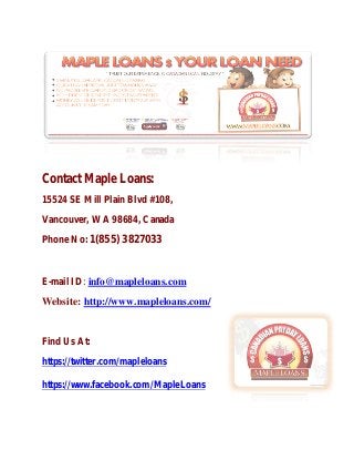 Contact Maple Loans:
15524 SE Mill Plain Blvd #108,
Vancouver, WA 98684, Canada
Phone No: 1(855) 3827033
E-mail ID: info@mapleloans.com
Website: http://www.mapleloans.com/
Find Us At:
https://twitter.com/mapleloans
https://www.facebook.com/MapleLoans
 