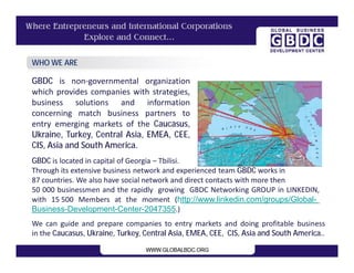 GBDC is non-governmental organization
which provides companies with strategies,
business solutions and information
concerning match business partners to
entry emerging markets of the Caucasus,
Ukraine, Turkey, Central Asia, EMEA, CEE,
CIS, Asia and South America.
WHO WE ARE
We can guide and prepare companies to entry markets and doing profitable business
in the Caucasus, Ukraine, Turkey, Central Asia, EMEA, CEE, CIS, Asia and South America..
GBDC is located in capital of Georgia – Tbilisi.
Through its extensive business network and experienced team GBDC works in
87 countries. We also have social network and direct contacts with more then
50 000 businessmen and the rapidly growing GBDC Networking GROUP in LINKEDIN,
with 15 500 Members at the moment (http://www.linkedin.com/groups/Global-
Business-Development-Center-2047355.)
 