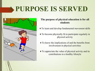A PURPOSE IS SERVED
The purpose of physical education is for all
students
♦ To learn and develop fundamental movement skills
♦ To become physically fit to participate regularly in
physical activity
♦ To know the implications of and the benefits from
involvement in physical activities
♦ To appreciate the value of physical activity and its
contributions to a healthy lifestyle
 