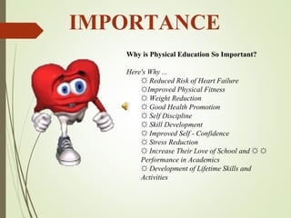 IMPORTANCE
Why is Physical Education So Important?
Here's Why ...
☼ Reduced Risk of Heart Failure
☼Improved Physical Fitness
☼ Weight Reduction
☼ Good Health Promotion
☼ Self Discipline
☼ Skill Development
☼ Improved Self - Confidence
☼ Stress Reduction
☼ Increase Their Love of School and ☼ ☼
Performance in Academics
☼ Development of Lifetime Skills and
Activities
 