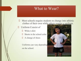 What to Wear?
Most schools require students to change into athletic
clothes of their own while others require a uniform.
Uniform Consist of
White t-shirt
Shorts in the school color
A change of shoes
Uniforms can vary depending
on the school.
 