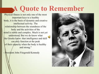 A Quote to Remember
Physical fitness is not only one of the most
important keys to a healthy
body, it is the basis of dynamic and creative
intellectual activity. The
relationship between the soundness of the
body and the activities of the
mind is subtle and complex. Much is not yet
understood. But we do know what
the Greeks knew: that intelligence and skill
can only function at the peak
of their capacity when the body is healthy
and strong."
- President John Fitzgerald Kennedy
 