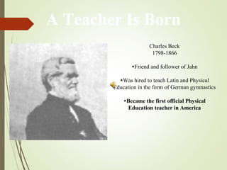 A Teacher Is Born
Charles Beck
1798-1866
⋆Friend and follower of Jahn
⋆Was hired to teach Latin and Physical
Education in the form of German gymnastics
⋆Became the first official Physical
Education teacher in America
 
