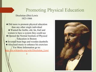 Promoting Physical Education
Diocletian (Dio) Lewis
1823-1866
♣ Did more to promote physical education
than any other single individual
♣ Wanted the feeble, old, fat, frail and
women to have a system they could use
♣ Opened the Normal Institute of Physical
Education in Boston
♣ Invented bean bags and wooden dumbells
♣ Also used music to enhance his exercises
For More Information go to:
http://en.wikipedia.org/wiki/Diocletian_Lewi
s
 