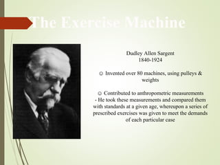 Dudley Allen Sargent
1840-1924
☺ Invented over 80 machines, using pulleys &
weights
☺ Contributed to anthropometric measurements
- He took these measurements and compared them
with standards at a given age, whereupon a series of
prescribed exercises was given to meet the demands
of each particular case
The Exercise Machine
 