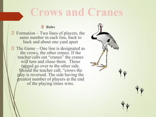 Rules
Formation – Two lines of players, the
same number in each line, back to
back and about one yard apart
The Game – One line is designated as
the crows, the other cranes. If the
teacher calls out “cranes” the cranes
will turn and chase them. Those
tagged go over to the other side.
Should the teacher call, “crows the
play is reversed. The side having the
greatest number of players at the end
of the playing times wins.
Crows and Cranes
 