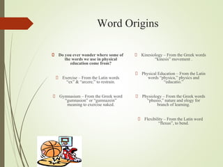 Word Origins
Do you ever wonder where some of
the words we use in physical
education come from?
Exercise – From the Latin words
“ex” & “arcere,” to restrain.
Gymnasium – From the Greek word
“gumnasion” or “gumnazein”
meaning to exercise naked.
Kinesiology – From the Greek words
“kinesis” movement .
Physical Education – From the Latin
words “physica,” physics and
“educatio.”
Physiology – From the Greek words
“phusio,” nature and ology for
branch of learning.
Flexibility – From the Latin word
“flexus”, to bend.
 