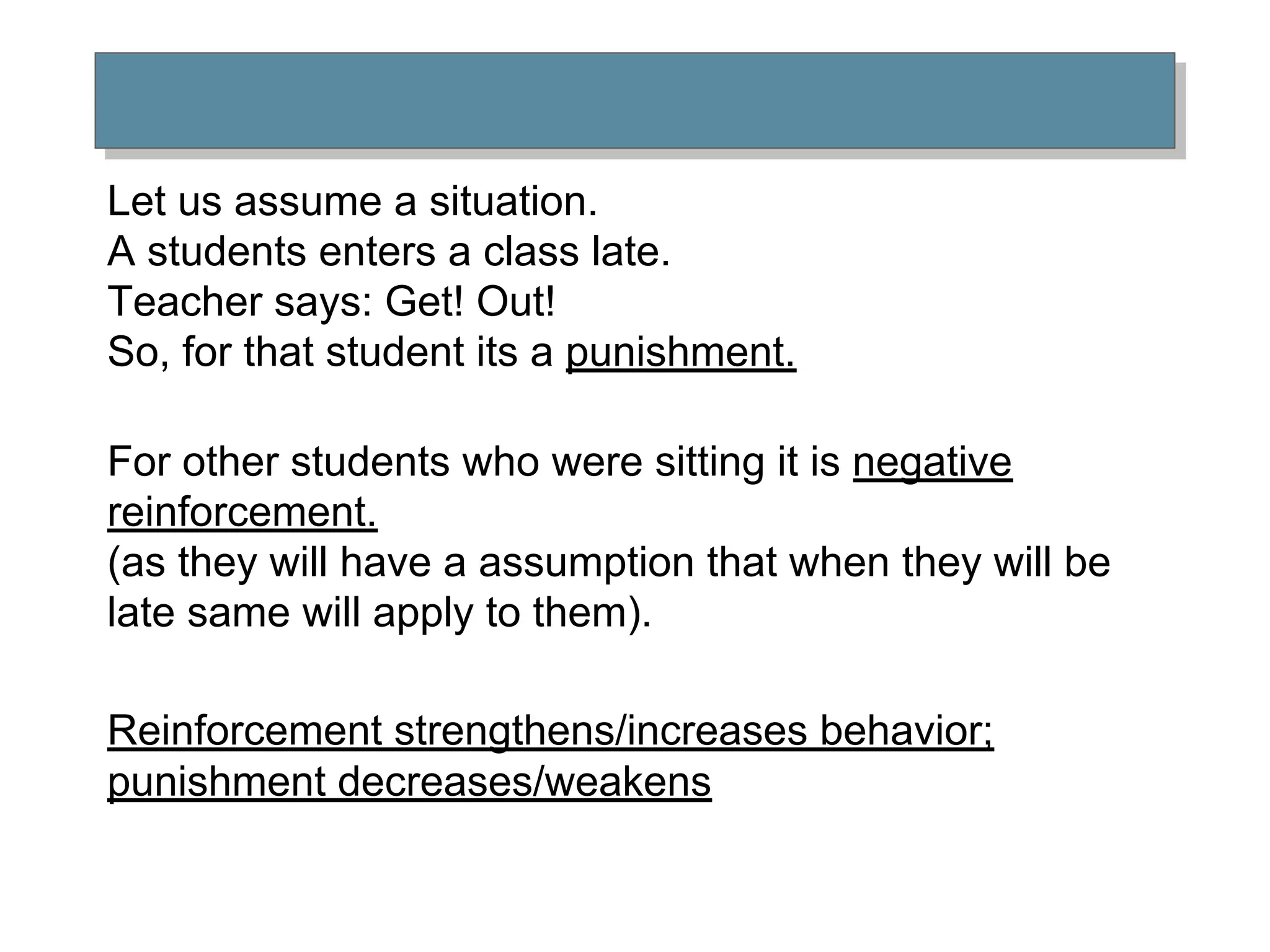 Let us assume a situation.
A students enters a class late.
Teacher says: Get! Out!
So, for that student its a punishment.
For other students who were sitting it is negative
reinforcement.
(as they will have a assumption that when they will be
late same will apply to them).
Reinforcement strengthens/increases behavior;
punishment decreases/weakens
 