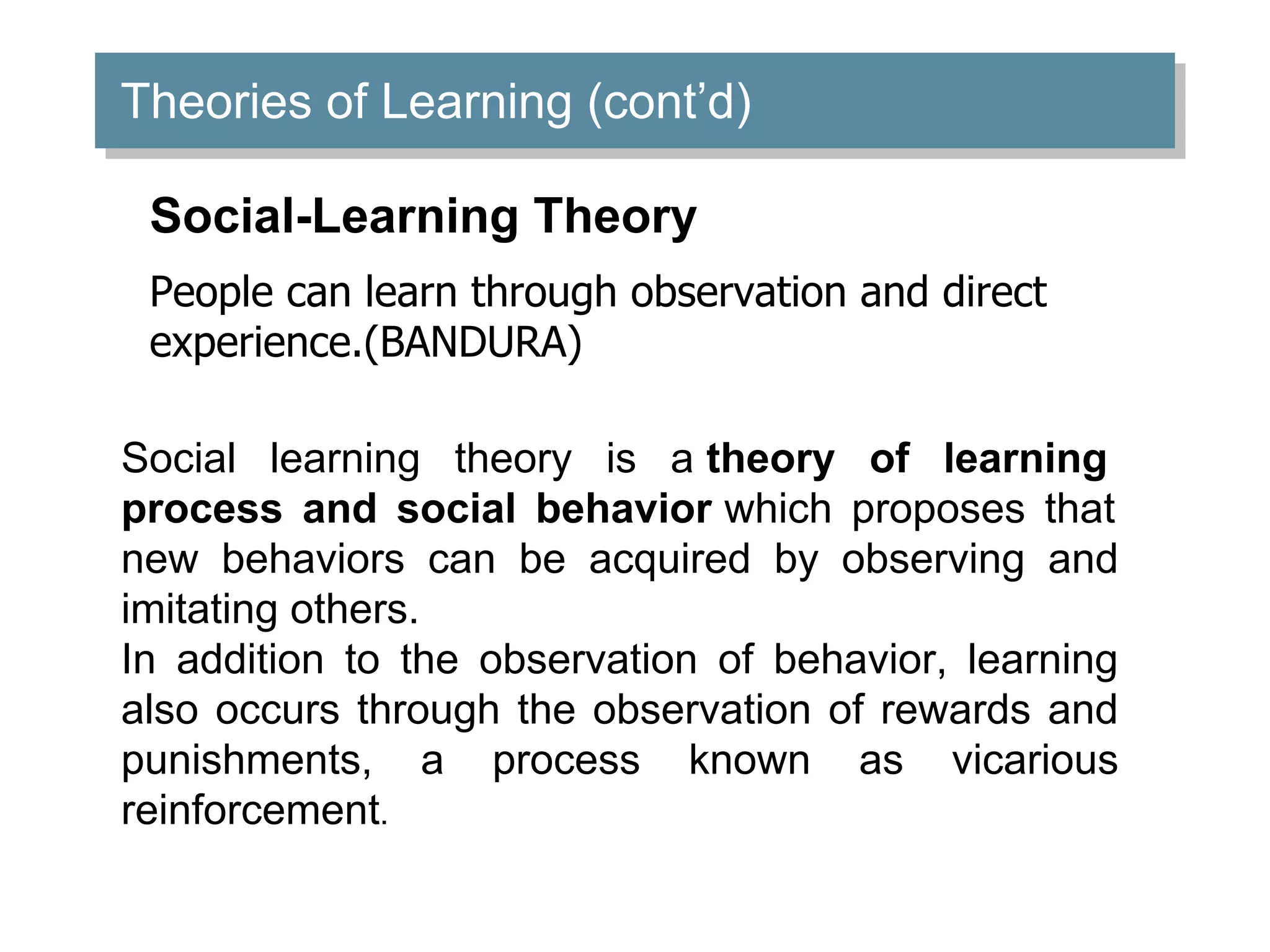 Theories of Learning (cont’d)
Social-Learning Theory
People can learn through observation and direct
experience.(BANDURA)
Social learning theory is a theory of learning
process and social behavior which proposes that
new behaviors can be acquired by observing and
imitating others.
In addition to the observation of behavior, learning
also occurs through the observation of rewards and
punishments, a process known as vicarious
reinforcement.
 