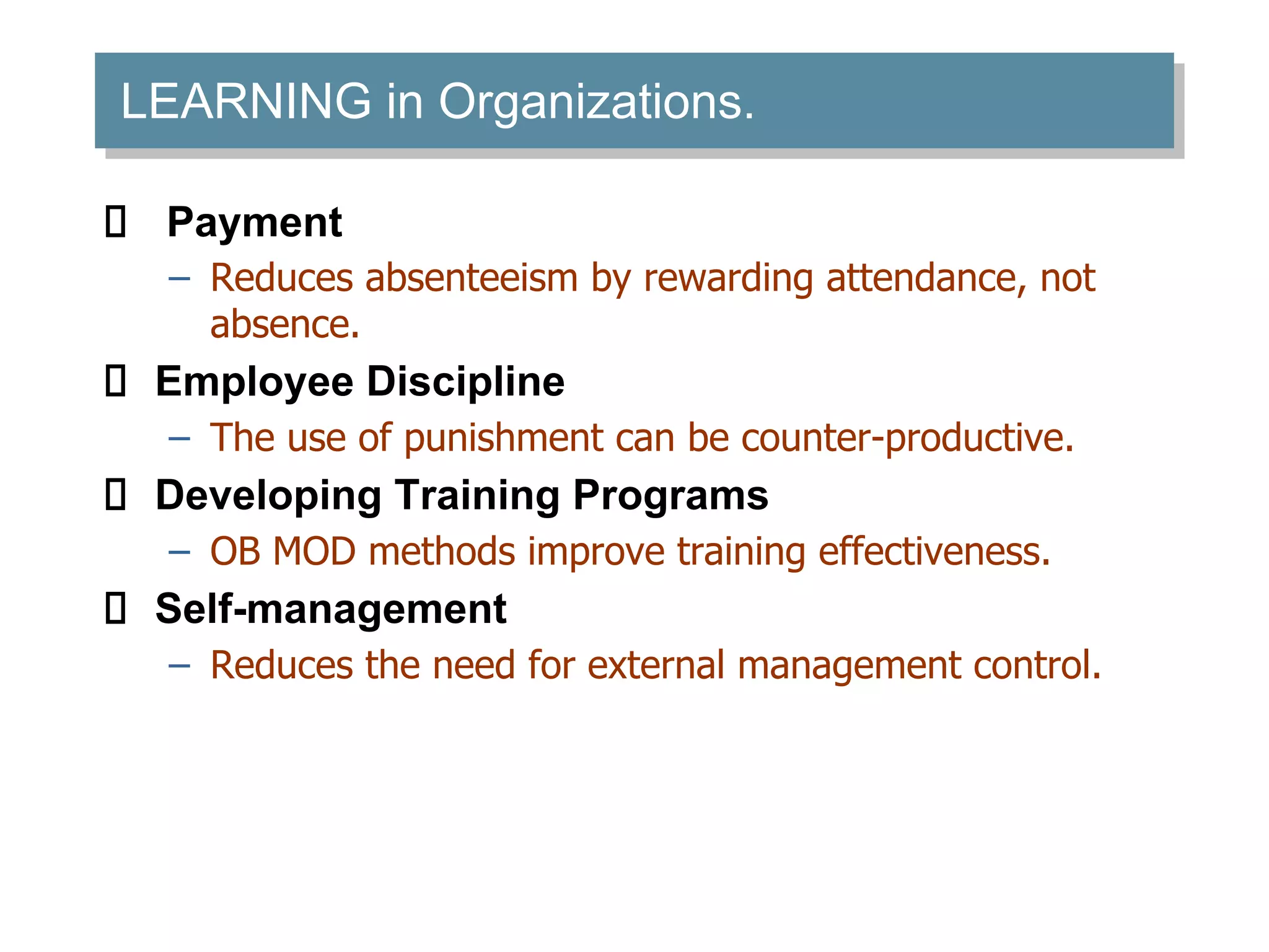 LEARNING in Organizations.
Payment
– Reduces absenteeism by rewarding attendance, not
absence.
Employee Discipline
– The use of punishment can be counter-productive.
Developing Training Programs
– OB MOD methods improve training effectiveness.
Self-management
– Reduces the need for external management control.
 