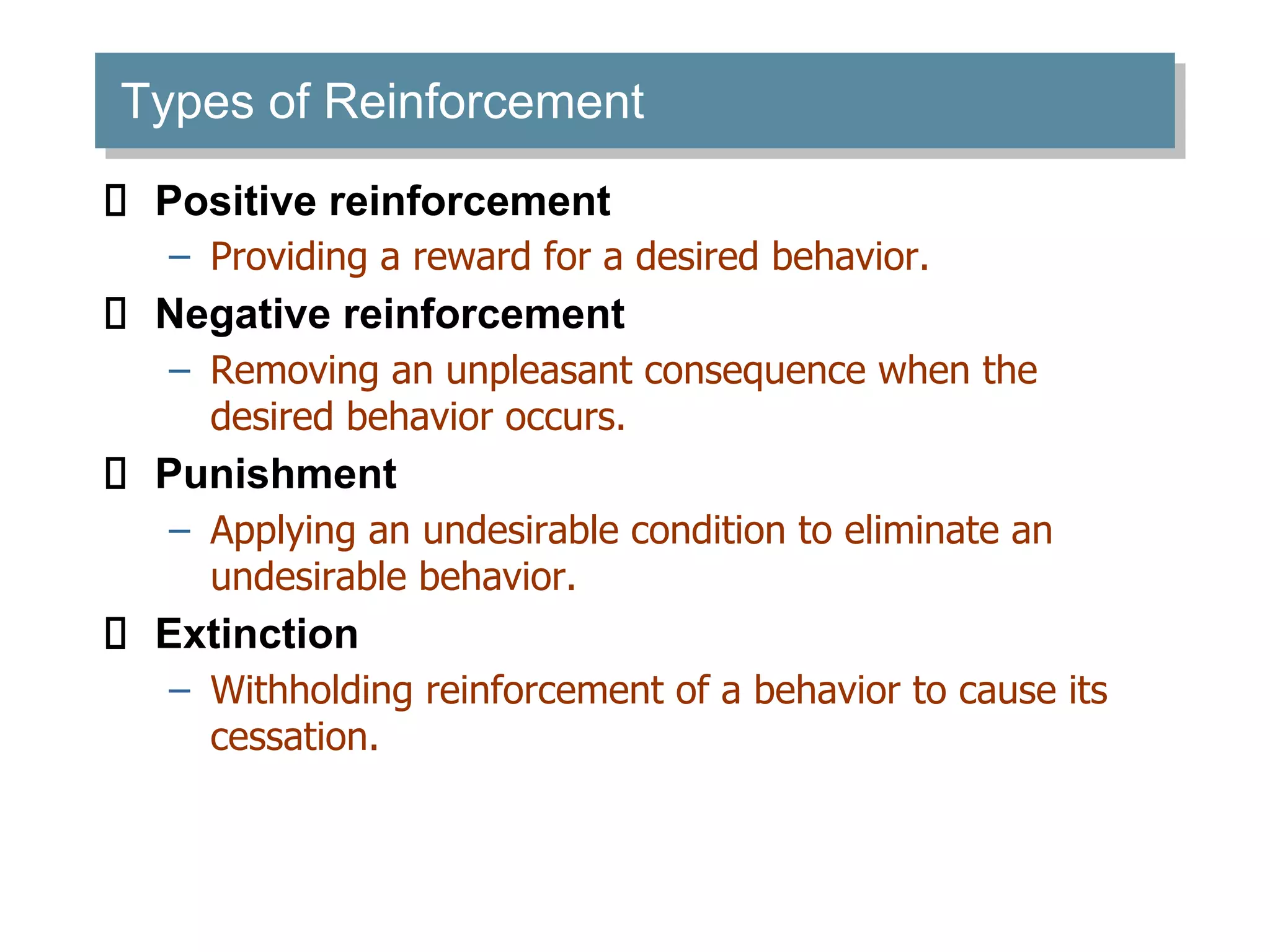 Types of Reinforcement
Positive reinforcement
– Providing a reward for a desired behavior.
Negative reinforcement
– Removing an unpleasant consequence when the
desired behavior occurs.
Punishment
– Applying an undesirable condition to eliminate an
undesirable behavior.
Extinction
– Withholding reinforcement of a behavior to cause its
cessation.
 
