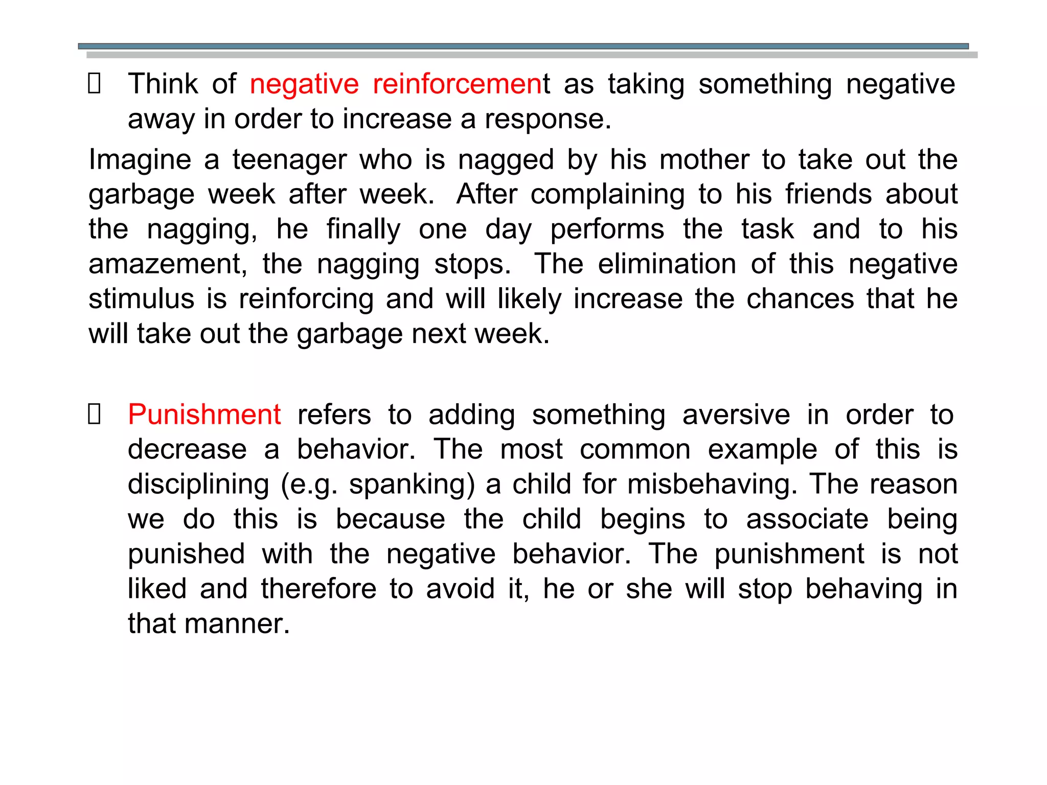 Think of negative reinforcement as taking something negative
away in order to increase a response.
Imagine a teenager who is nagged by his mother to take out the
garbage week after week. After complaining to his friends about
the nagging, he finally one day performs the task and to his
amazement, the nagging stops. The elimination of this negative
stimulus is reinforcing and will likely increase the chances that he
will take out the garbage next week.
Punishment refers to adding something aversive in order to
decrease a behavior. The most common example of this is
disciplining (e.g. spanking) a child for misbehaving. The reason
we do this is because the child begins to associate being
punished with the negative behavior. The punishment is not
liked and therefore to avoid it, he or she will stop behaving in
that manner.
 