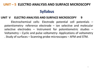 UNIT – 5 ELECTRO ANALYSIS AND SURFACE MICROSCOPY
UNIT V ELECTRO ANALYSIS AND SURFACE MICROSCOPY 9
Electrochemical cells- Electrode potential cell potentials –
potentiometry- reference electrode – ion selective and molecular
selective electrodes – Instrument for potentiometric studies –
Voltametry – Cyclic and pulse voltametry- Applications of voltametry
. Study of surfaces – Scanning probe microscopes – AFM and STM.
1
Syllabus
 
